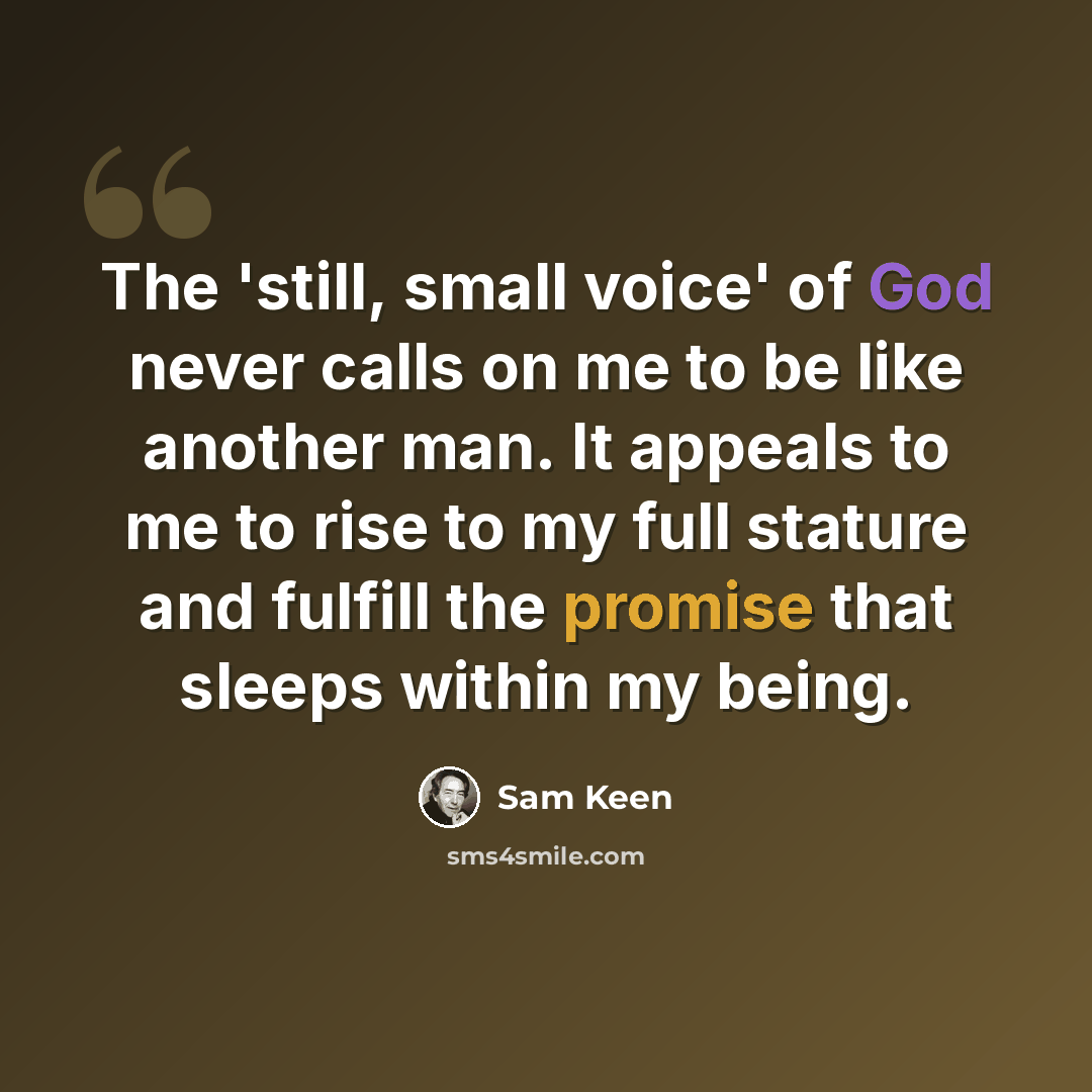 “The 'still, small voice' of God never calls on me to be like another man. It appeals to me to rise to my full stature and fulfill the promise that sleeps within my being.” quote by Sam Keen