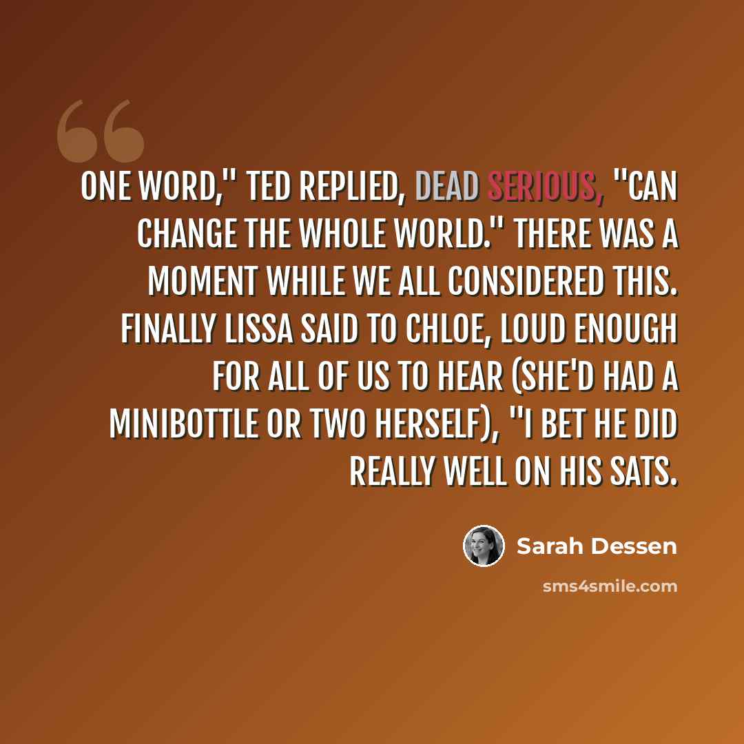 “One word," Ted replied, dead serious, "can change the whole world." There was a moment while we all considered this. Finally Lissa said to Chloe, loud enough for all of us to hear (she'd had a minibottle or two herself), "I bet he did really well on his SATs.” quote by Sarah Dessen