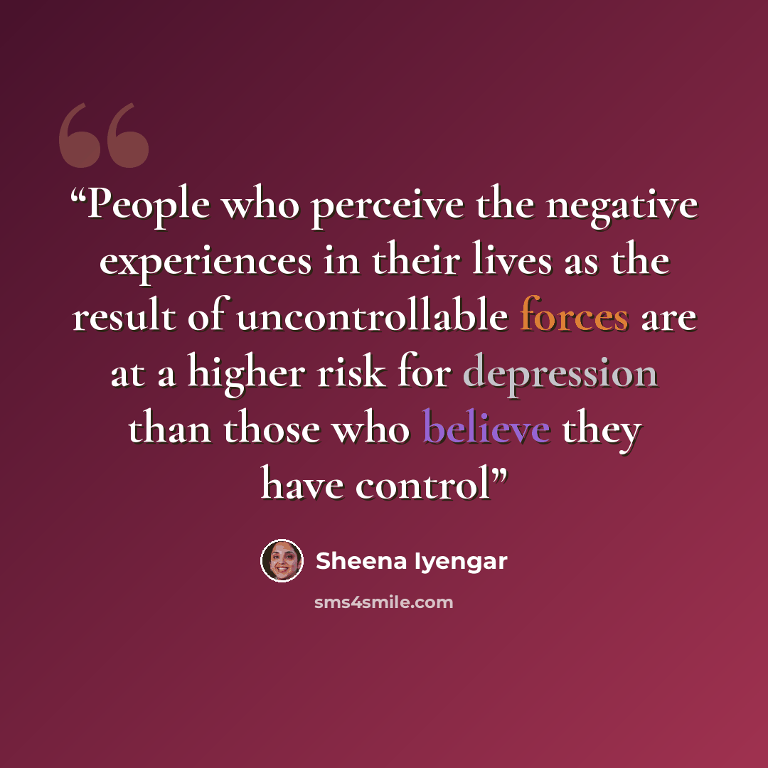 “People who perceive the negative experiences in their lives as the result of uncontrollable forces are at a higher risk for depression than those who believe they have control” quote by Sheena Iyengar