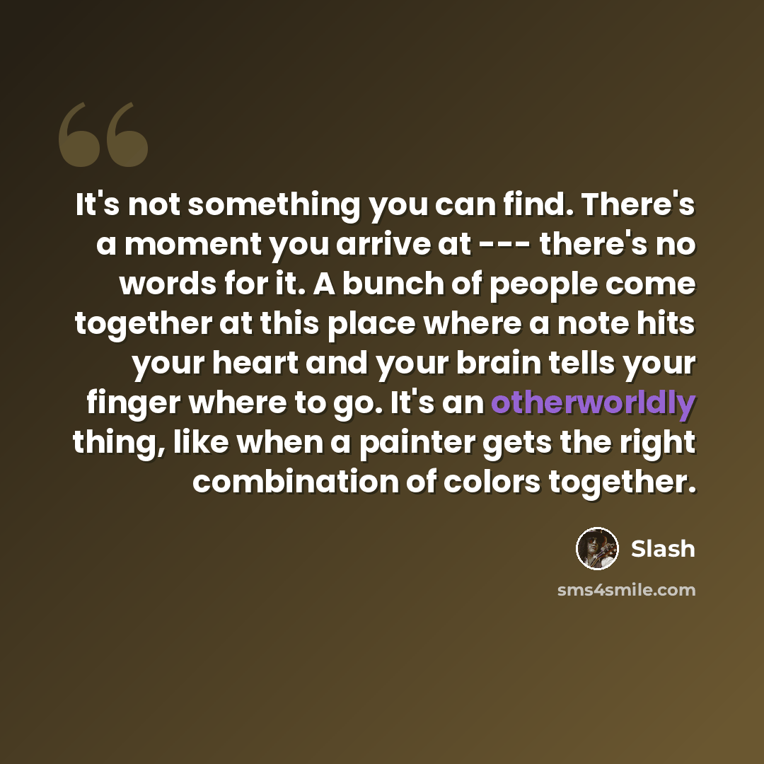 “It's not something you can find. There's a moment you arrive at --- there's no words for it. A bunch of people come together at this place where a note hits your heart and your brain tells your finger where to go. It's an otherworldly thing, like when a painter gets the right combination of colors…” quote by Slash