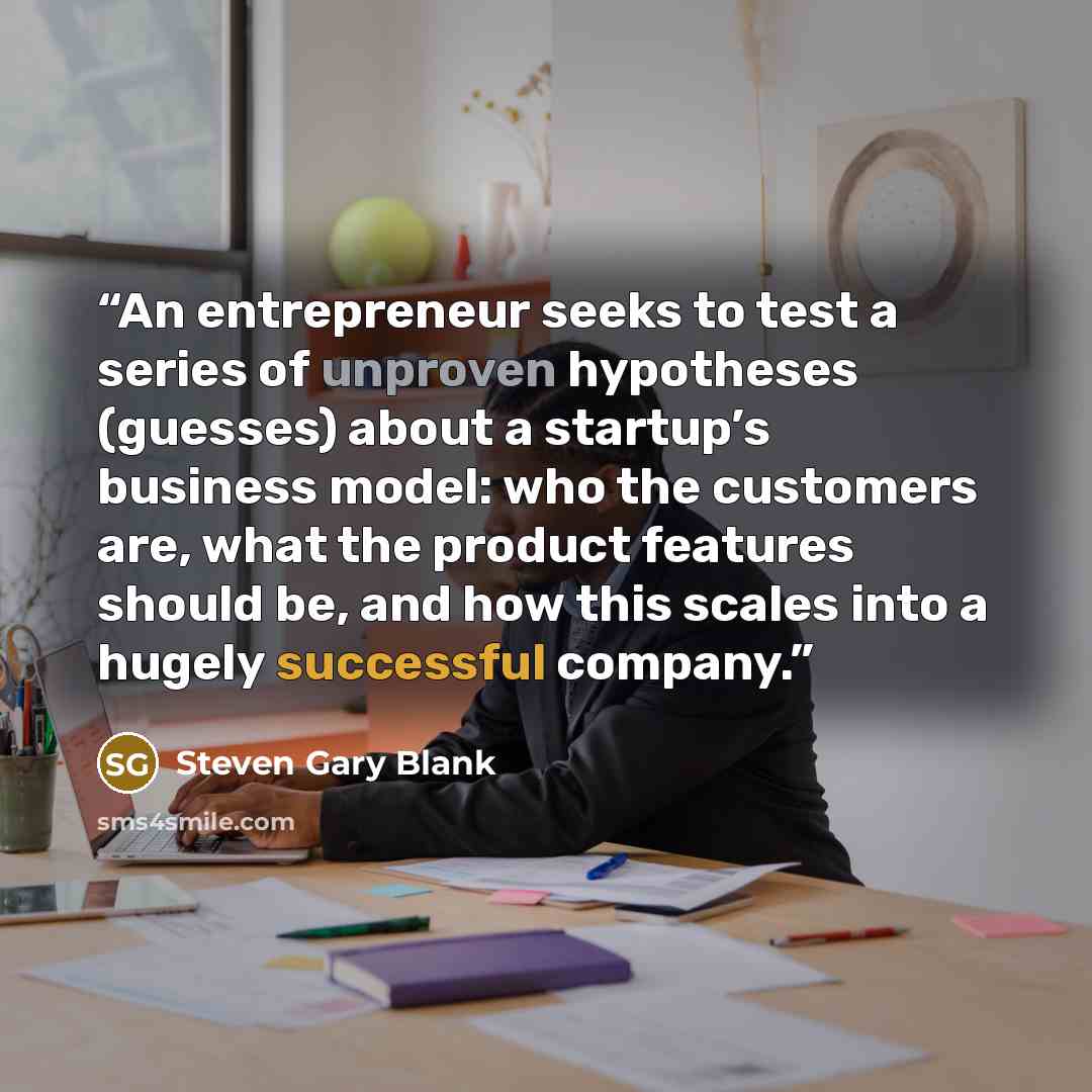 “An entrepreneur seeks to test a series of unproven hypotheses (guesses) about a startup’s business model: who the customers are, what the product features should be, and how this scales into a hugely successful company.” quote by Steven Gary Blank