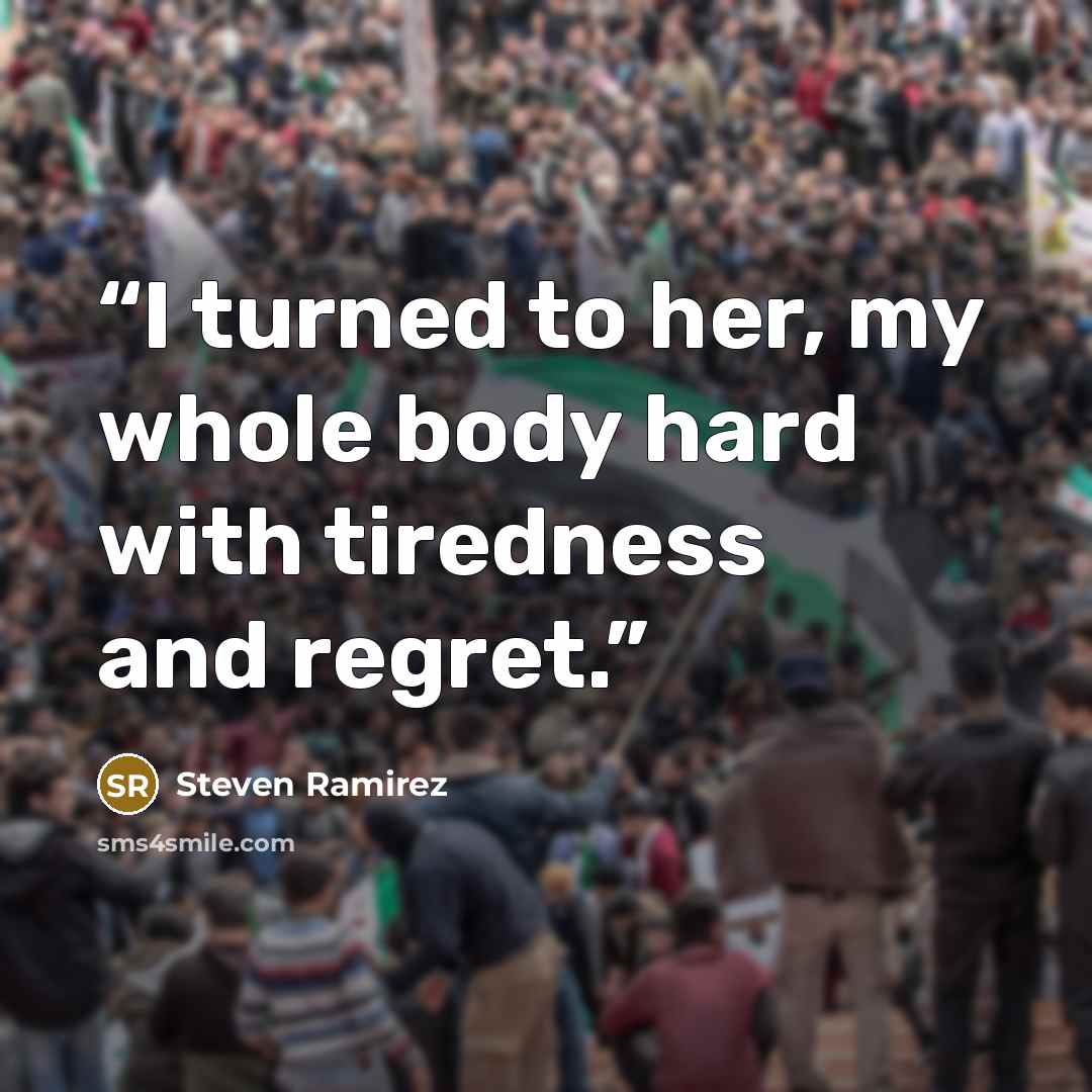 “I turned to her, my whole body hard with tiredness and regret.” quote by Steven Ramirez