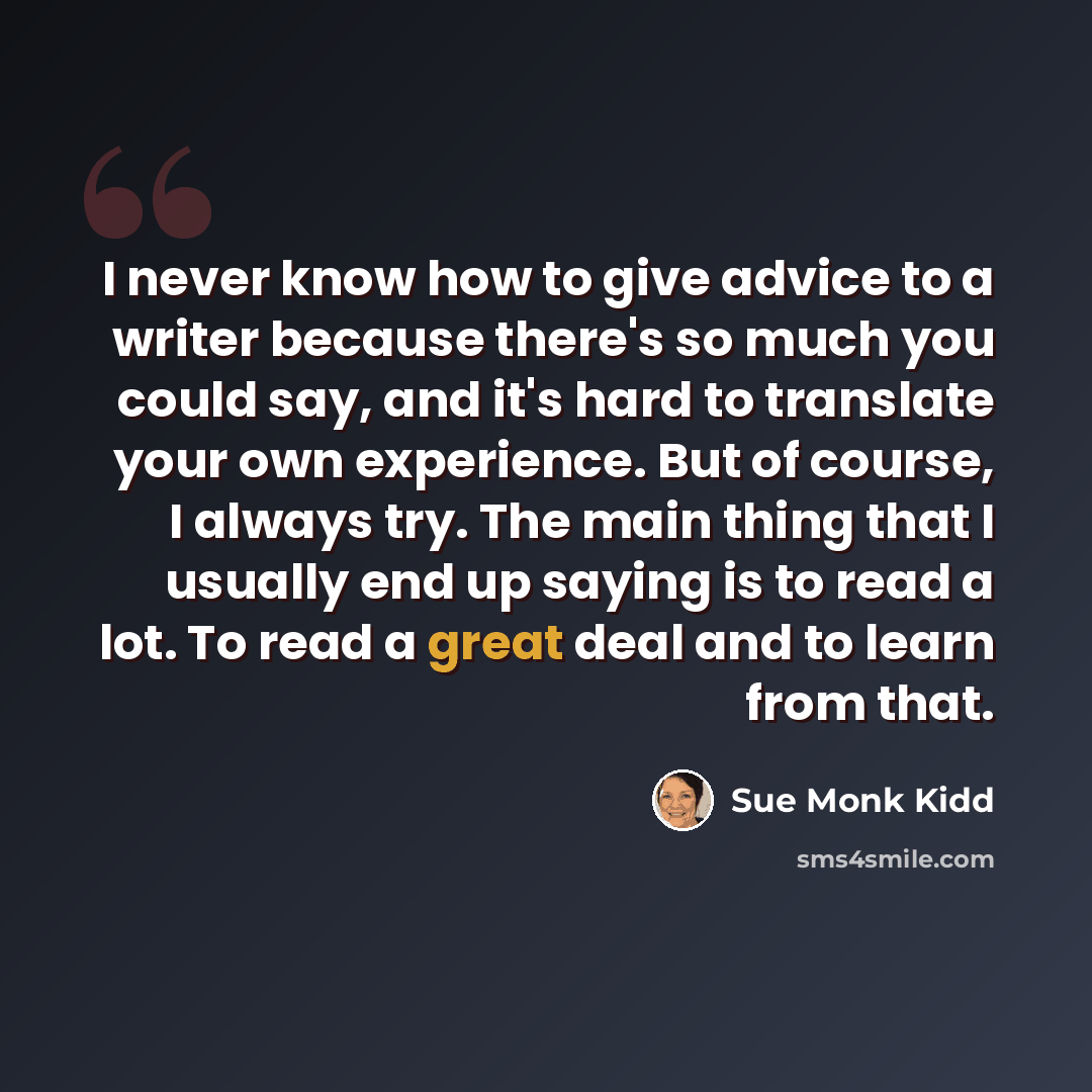 “I never know how to give advice to a writer because there's so much you could say, and it's hard to translate your own experience. But of course, I always try. The main thing that I usually end up saying is to read a lot. To read a great deal and to learn from that.” quote by Sue Monk Kidd