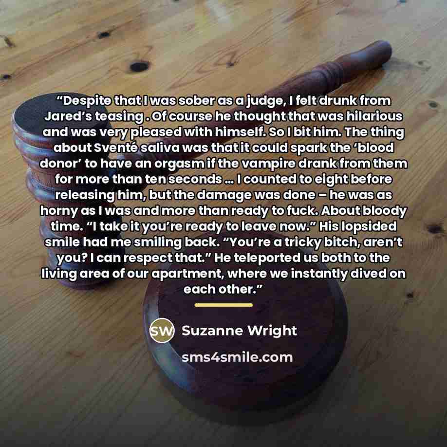 “Despite that I was sober as a judge, I felt drunk from Jared’s teasing . Of course he thought that was hilarious and was very pleased with himself. So I bit him. The thing about Sventé saliva was that it could spark the ‘blood donor’ to have an orgasm if the vampire drank from them for more than…” quote by Suzanne Wright