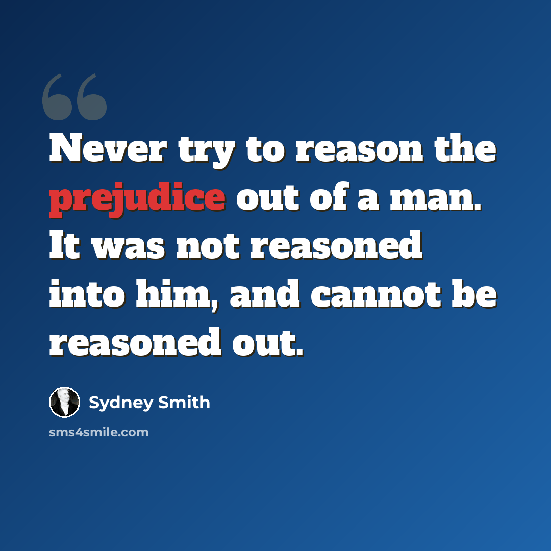 “Never try to reason the prejudice out of a man. It was not reasoned into him, and cannot be reasoned out.” quote by Sydney Smith