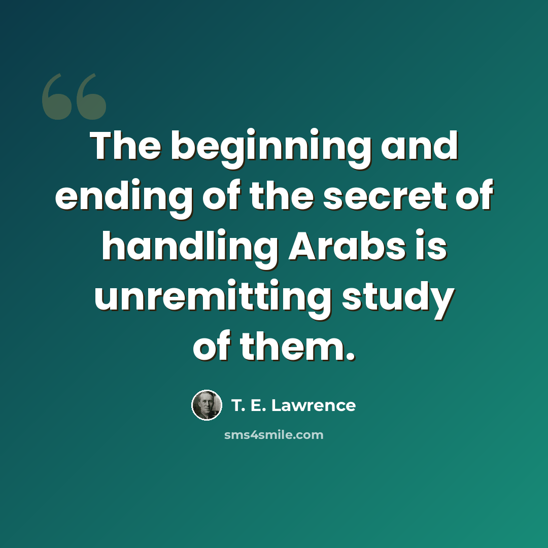 “The beginning and ending of the secret of handling Arabs is unremitting study of them.” quote by T. E. Lawrence