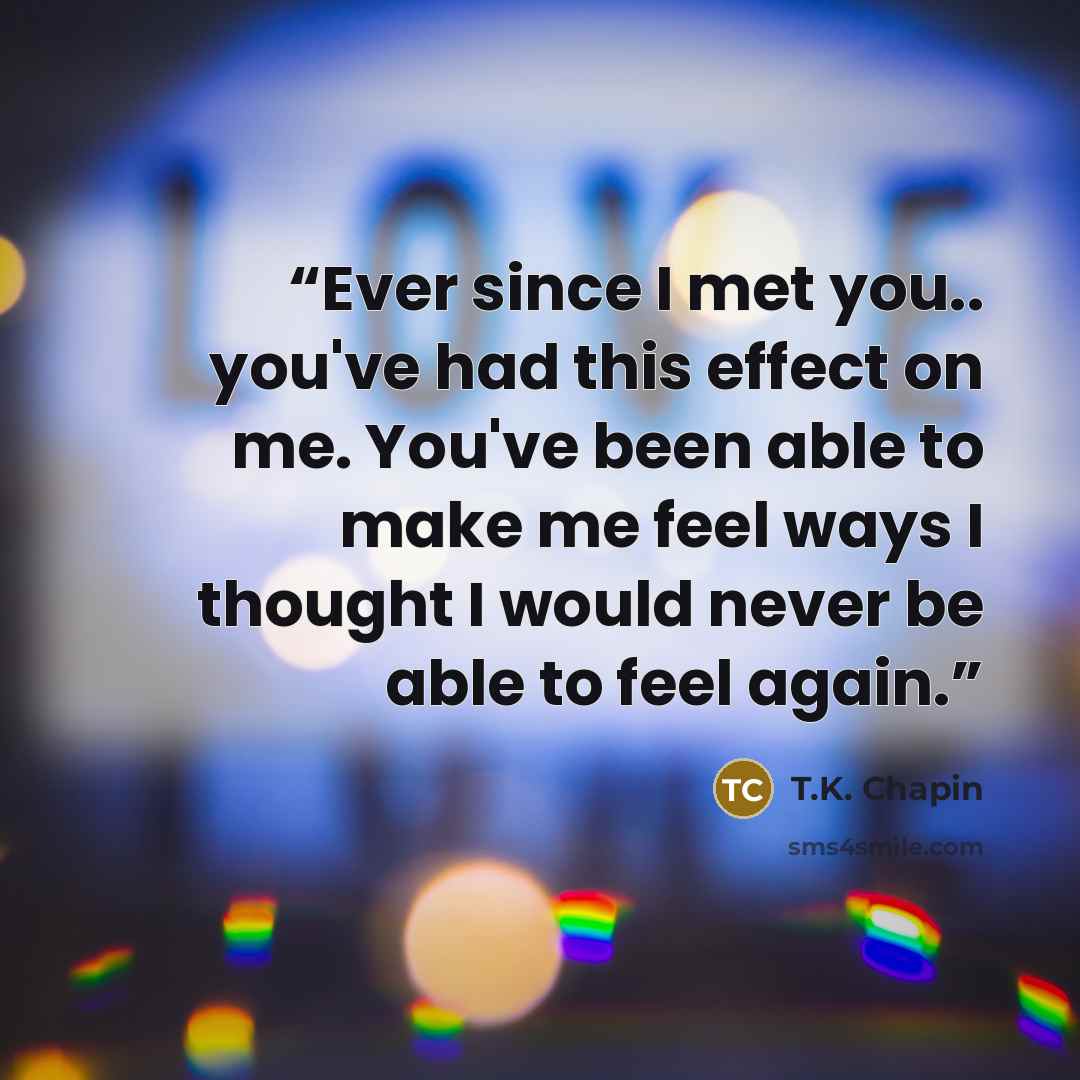 “Ever since I met you.. you've had this effect on me. You've been able to make me feel ways I thought I would never be able to feel again.” quote by T.K. Chapin