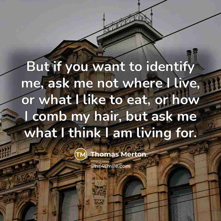 “But if you want to identify me, ask me not where I live, or what I like to eat, or how I comb my hair, but ask me what I think I am living for.” quote by Thomas Merton