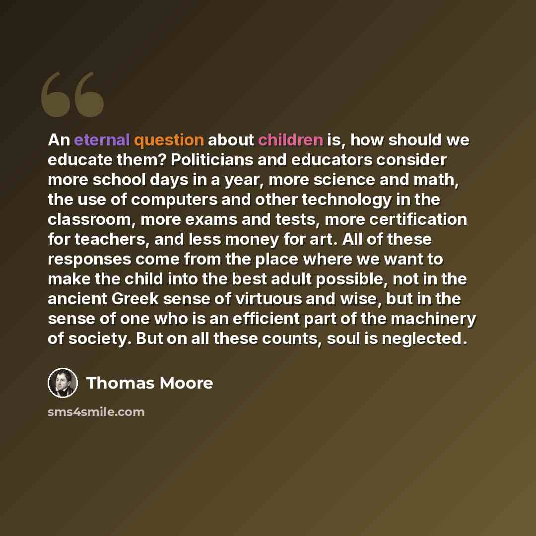 “An eternal question about children is, how should we educate them? Politicians and educators consider more school days in a year, more science and math, the use of computers and other technology in the classroom, more exams and tests, more certification for teachers, and less money for art. All of…” quote by Thomas Moore