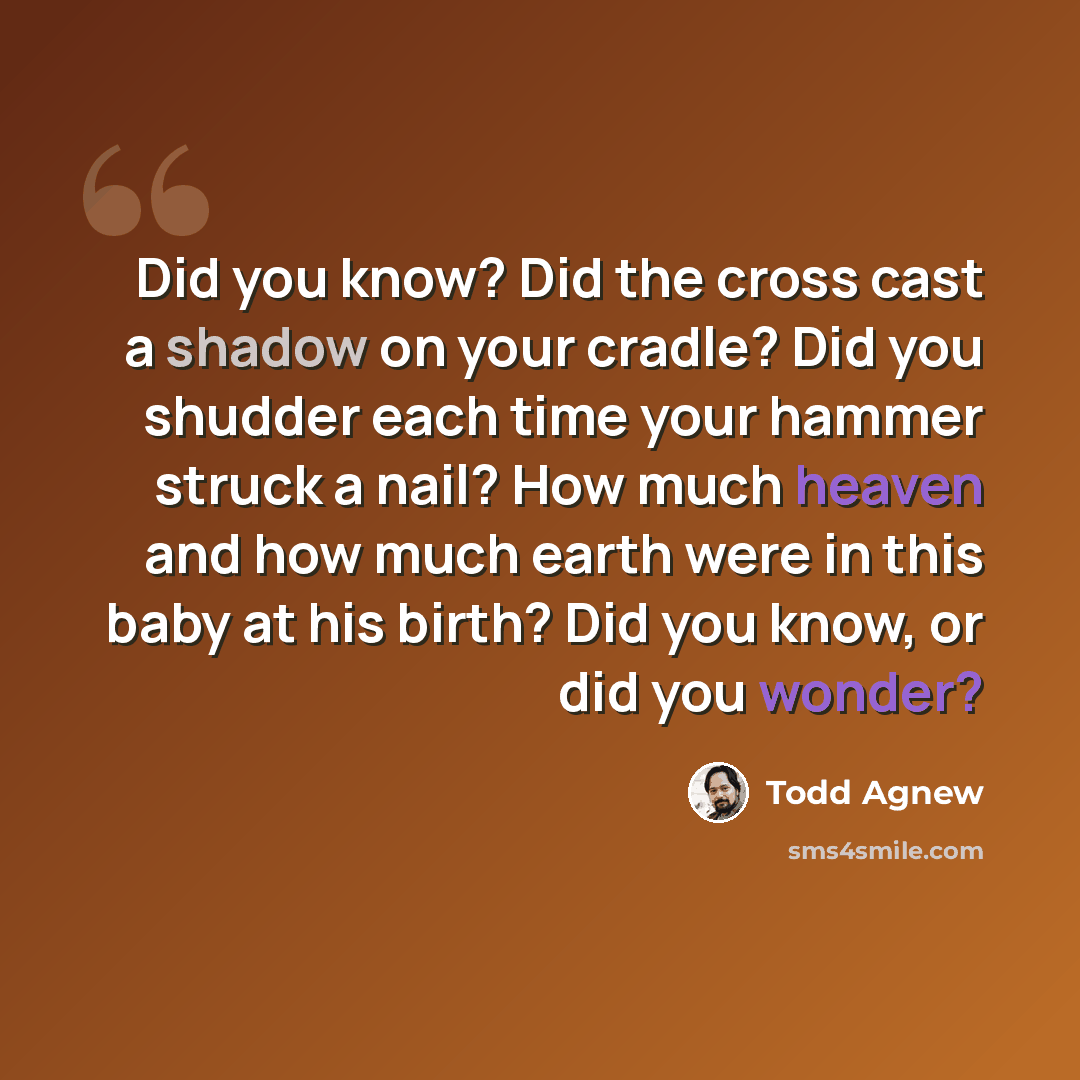 “Did you know? Did the cross cast a shadow on your cradle? Did you shudder each time your hammer struck a nail? How much heaven and how much earth were in this baby at his birth? Did you know, or did you wonder?” quote by Todd Agnew