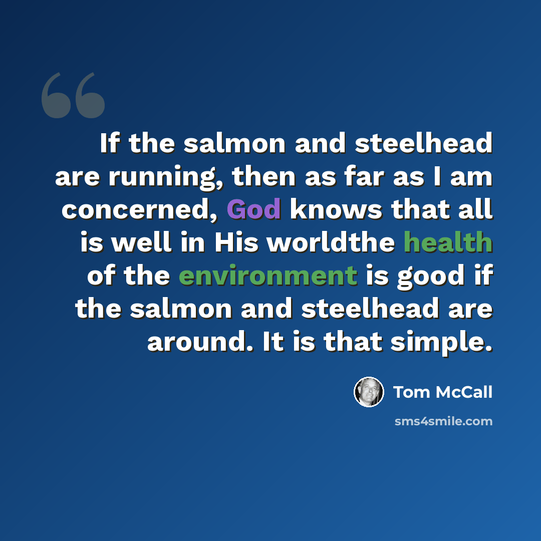 “If the salmon and steelhead are running, then as far as I am concerned, God knows that all is well in His worldthe health of the environment is good if the salmon and steelhead are around. It is that simple.” quote by Tom McCall