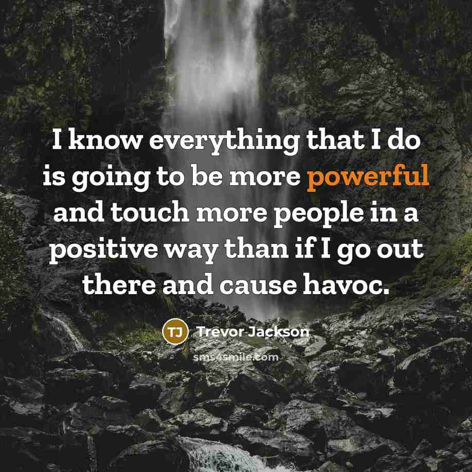 “I know everything that I do is going to be more powerful and touch more people in a positive way than if I go out there and cause havoc.” quote by Trevor Jackson