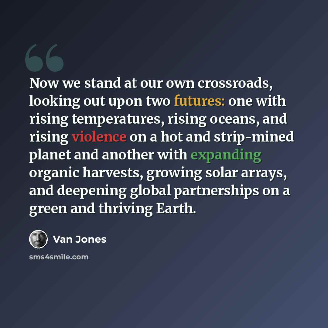 “Now we stand at our own crossroads, looking out upon two futures: one with rising temperatures, rising oceans, and rising violence on a hot and strip-mined planet and another with expanding organic harvests, growing solar arrays, and deepening global partnerships on a green and thriving Earth.” quote by Van Jones