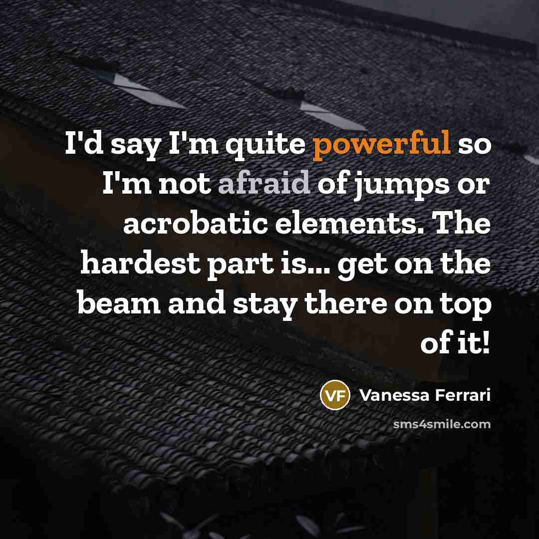 “I'd say I'm quite powerful so I'm not afraid of jumps or acrobatic elements. The hardest part is... get on the beam and stay there on top of it!” quote by Vanessa Ferrari