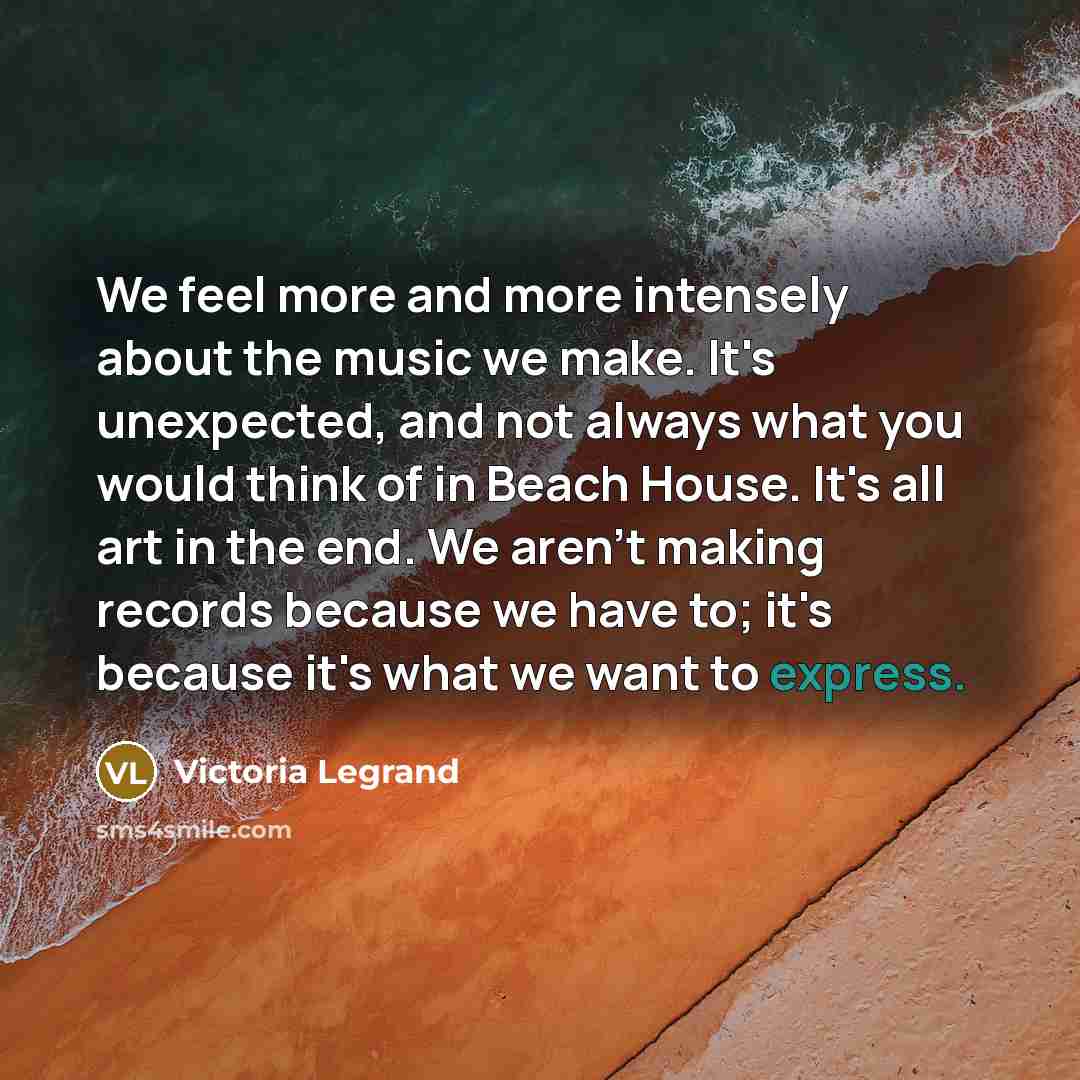 “We feel more and more intensely about the music we make. It's unexpected, and not always what you would think of in Beach House. It's all art in the end. We aren't making records because we have to; it's because it's what we want to express.” quote by Victoria Legrand