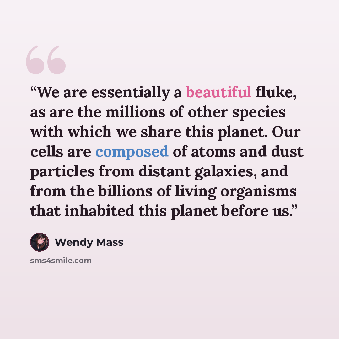“We are essentially a beautiful fluke, as are the millions of other species with which we share this planet. Our cells are composed of atoms and dust particles from distant galaxies, and from the billions of living organisms that inhabited this planet before us.” quote by Wendy Mass