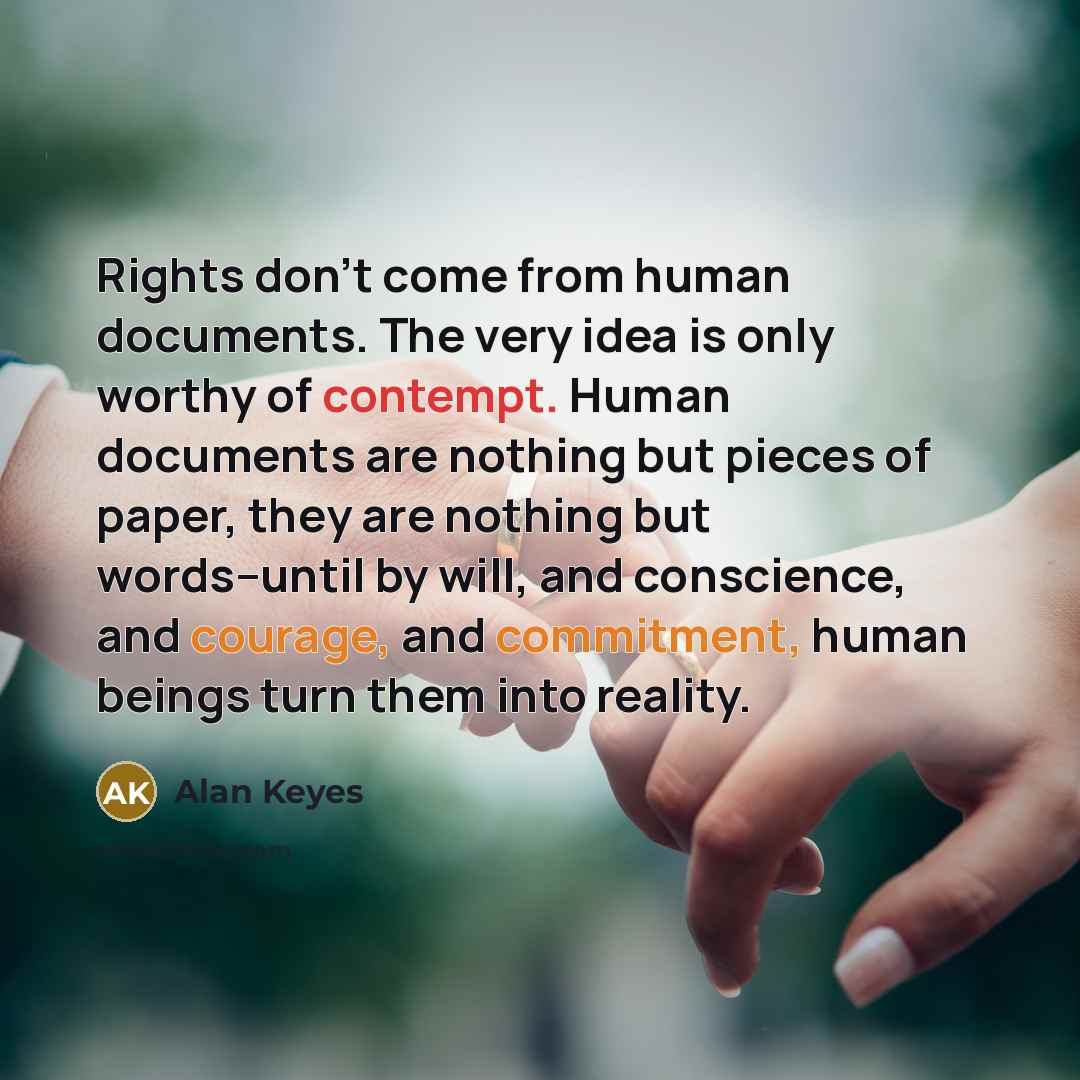 “Rights don't come from human documents. The very idea is only worthy of contempt. Human documents are nothing but pieces of paper, they are nothing but words--until by will, and conscience, and courage, and commitment, human beings turn them into reality.” quote by Alan Keyes