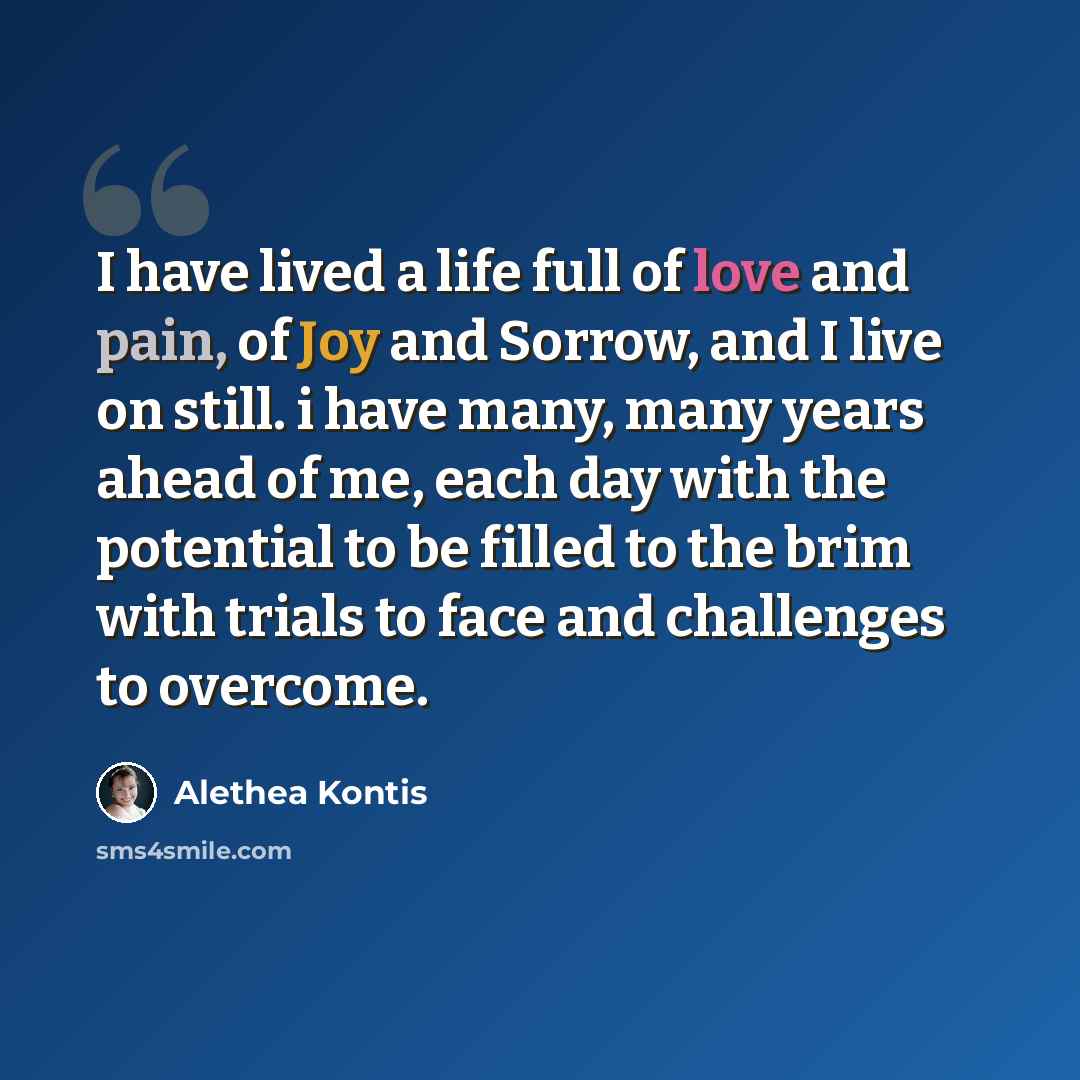 “I have lived a life full of love and pain, of Joy and Sorrow, and I live on still. i have many, many years ahead of me, each day with the potential to be filled to the brim with trials to face and challenges to overcome.” quote by Alethea Kontis