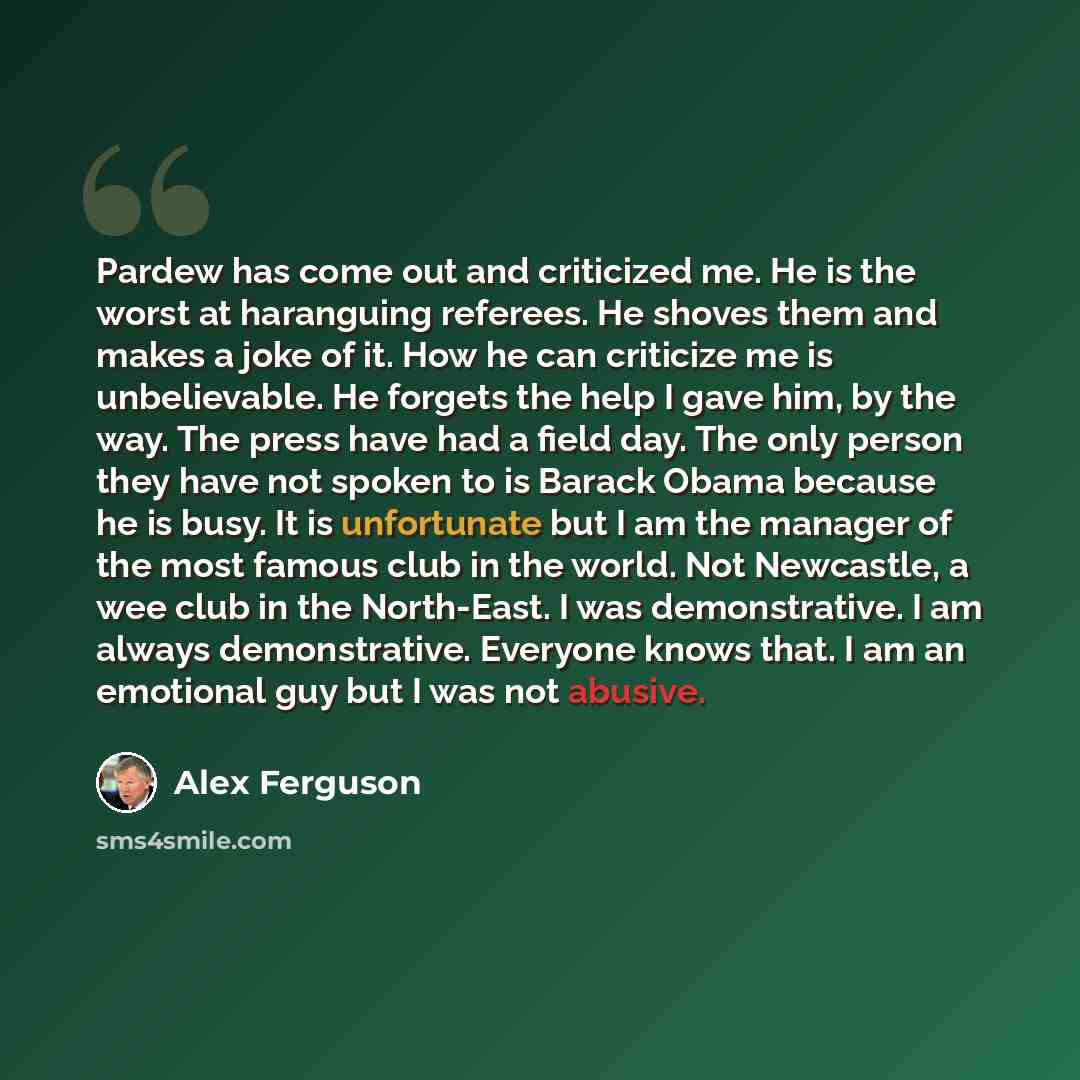 “Pardew has come out and criticized me. He is the worst at haranguing referees. He shoves them and makes a joke of it. How he can criticize me is unbelievable. He forgets the help I gave him, by the way. The press have had a field day. The only person they have not spoken to is Barack Obama because…” quote by Alex Ferguson
