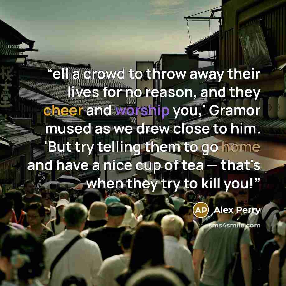 “ell a crowd to throw away their lives for no reason, and they cheer and worship you,' Gramor mused as we drew close to him. 'But try telling them to go home and have a nice cup of tea — that's when they try to kill you!” quote by Alex Perry