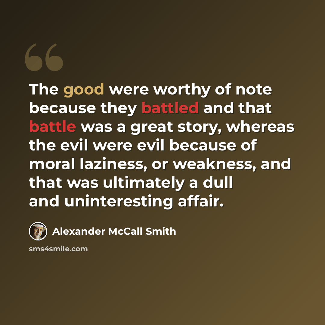 “The good were worthy of note because they battled and that battle was a great story, whereas the evil were evil because of moral laziness, or weakness, and that was ultimately a dull and uninteresting affair.” quote by Alexander McCall Smith