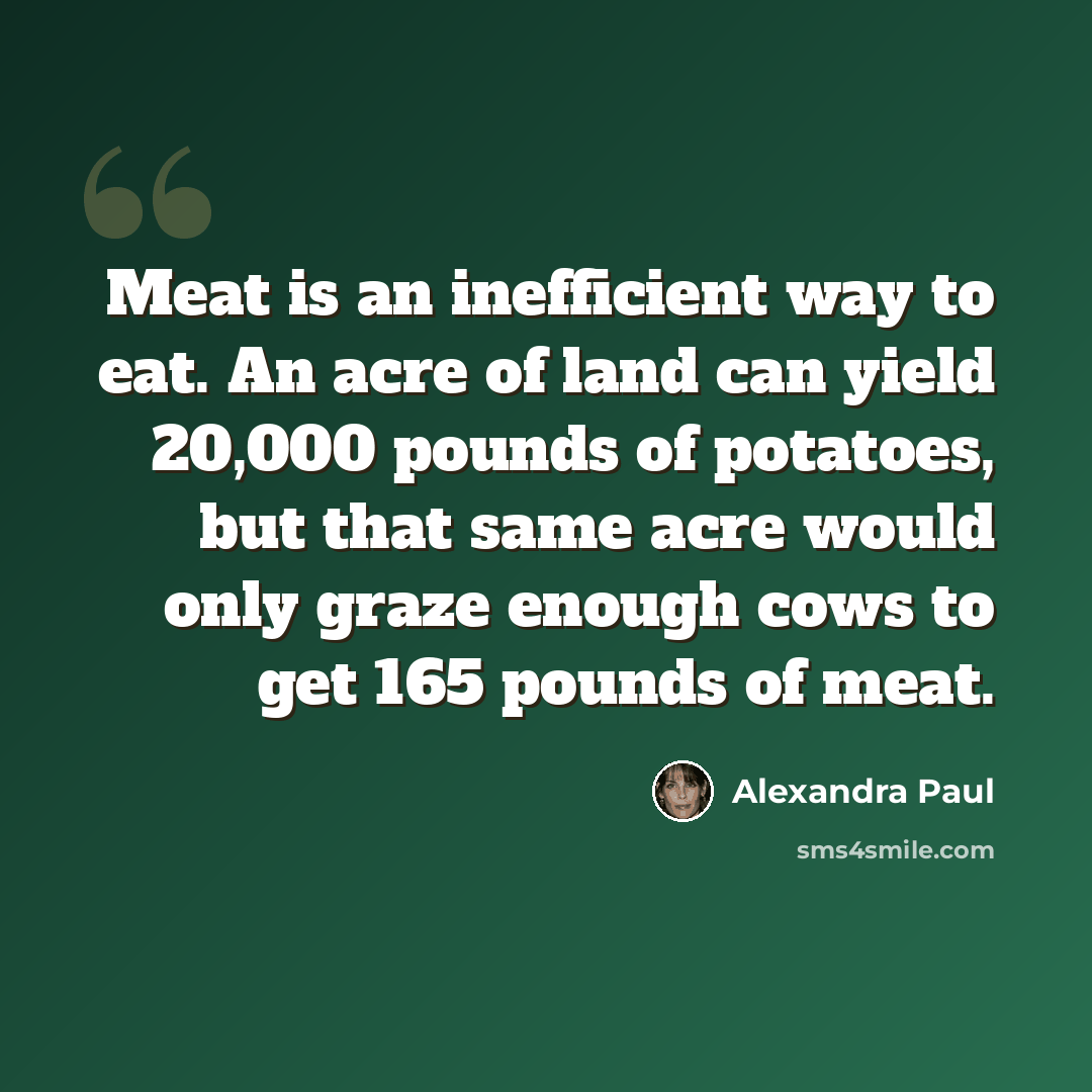 “Meat is an inefficient way to eat. An acre of land can yield 20,000 pounds of potatoes, but that same acre would only graze enough cows to get 165 pounds of meat.” quote by Alexandra Paul