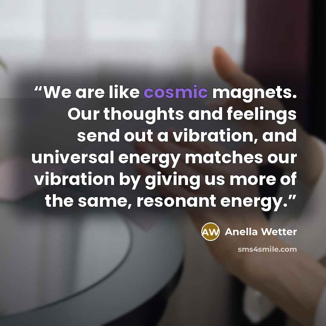 “We are like cosmic magnets. Our thoughts and feelings send out a vibration, and universal energy matches our vibration by giving us more of the same, resonant energy.” quote by Anella Wetter