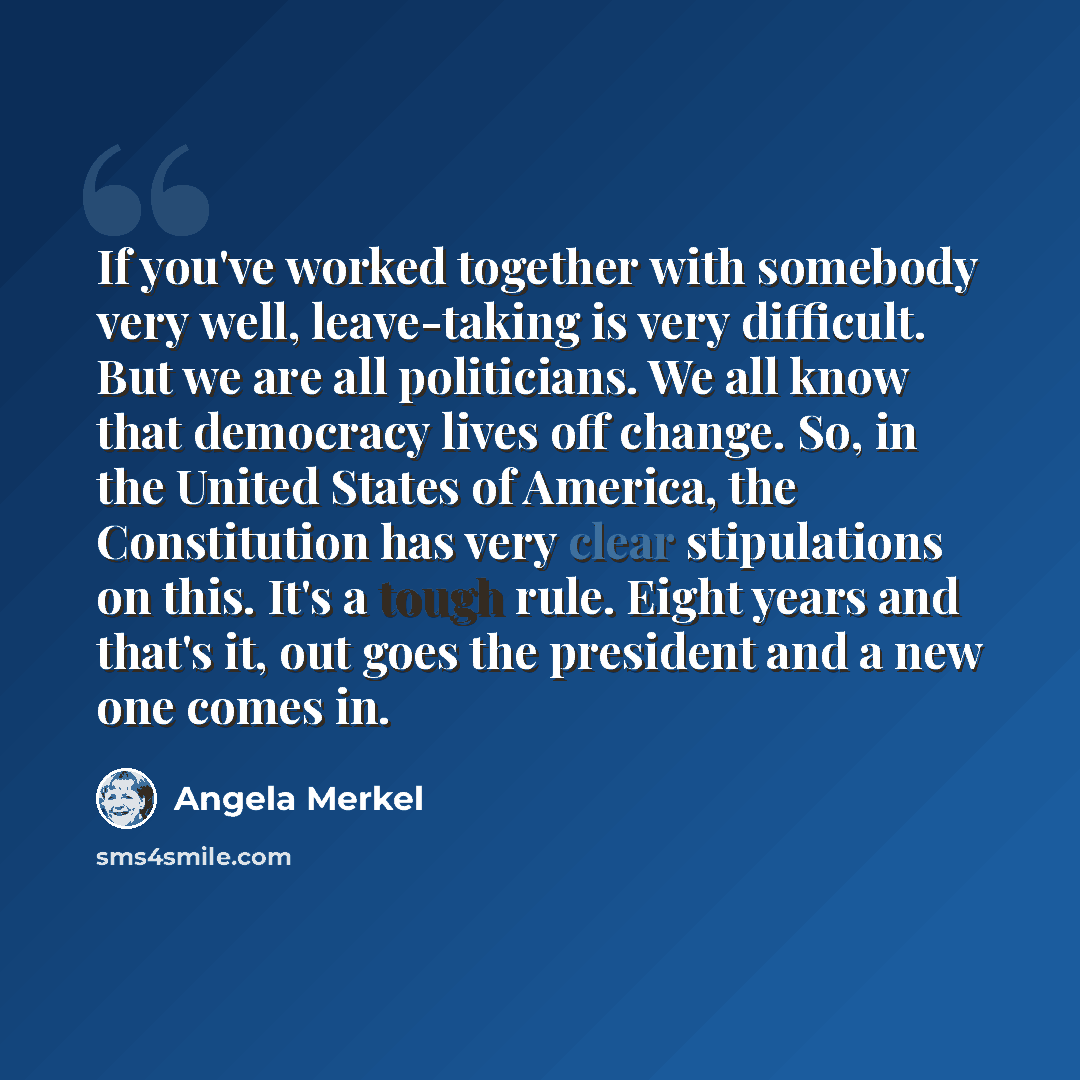 “If you've worked together with somebody very well, leave-taking is very difficult. But we are all politicians. We all know that democracy lives off change. So, in the United States of America, the Constitution has very clear stipulations on this. It's a tough rule. Eight years and that's it, out…” quote by Angela Merkel