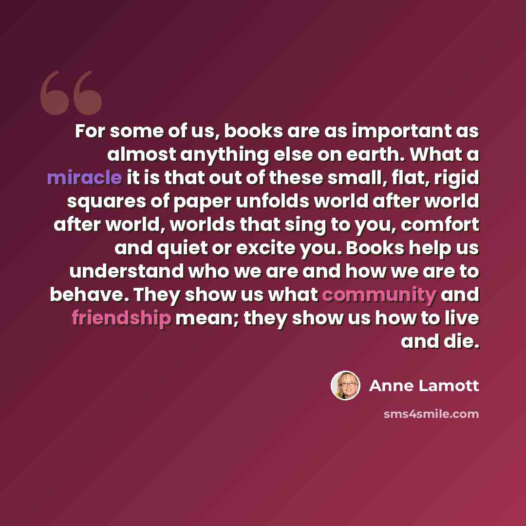 “For some of us, books are as important as almost anything else on earth. What a miracle it is that out of these small, flat, rigid squares of paper unfolds world after world after world, worlds that sing to you, comfort and quiet or excite you. Books help us understand who we are and how we are to…” quote by Anne Lamott