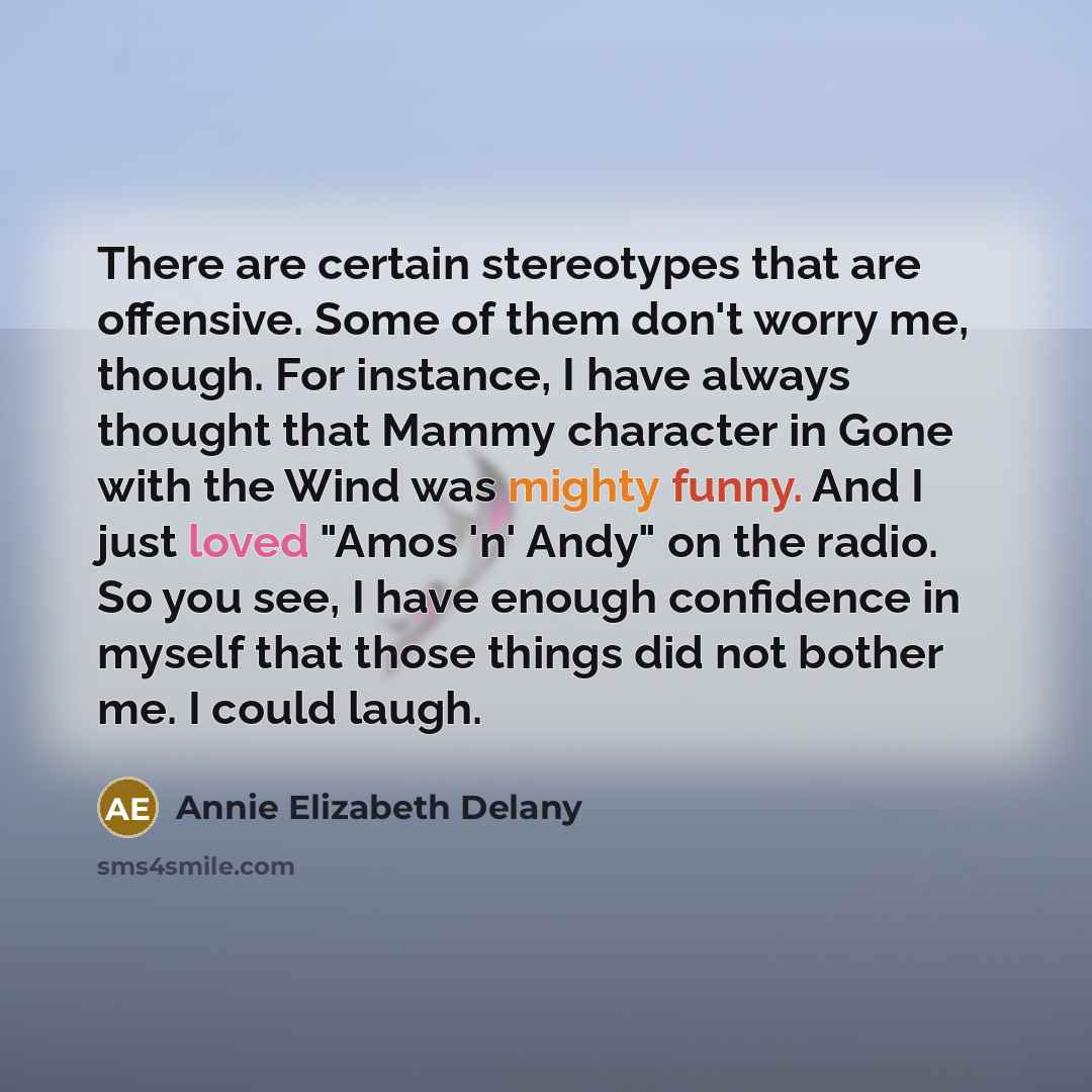 “There are certain stereotypes that are offensive. Some of them don't worry me, though. For instance, I have always thought that Mammy character in Gone with the Wind was mighty funny. And I just loved "Amos 'n' Andy" on the radio. So you see, I have enough confidence in myself that those things…” quote by Annie Elizabeth Delany