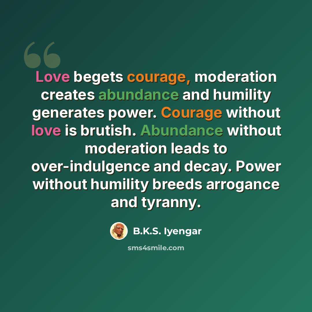 “Love begets courage, moderation creates abundance and humility generates power. Courage without love is brutish. Abundance without moderation leads to over-indulgence and decay. Power without humility breeds arrogance and tyranny.” quote by B.K.S. Iyengar