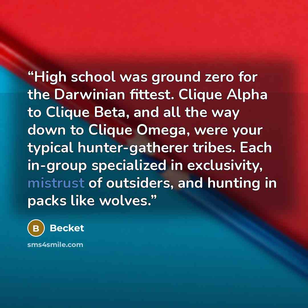 “High school was ground zero for the Darwinian fittest. Clique Alpha to Clique Beta, and all the way down to Clique Omega, were your typical hunter-gatherer tribes. Each in-group specialized in exclusivity, mistrust of outsiders, and hunting in packs like wolves.” quote by Becket