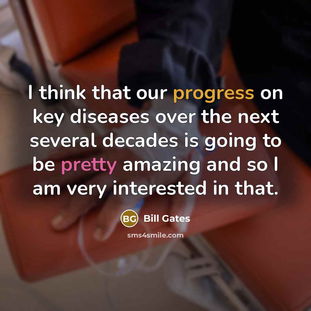 “I think that our progress on key diseases over the next several decades is going to be pretty amazing and so I am very interested in that.” quote by Bill Gates