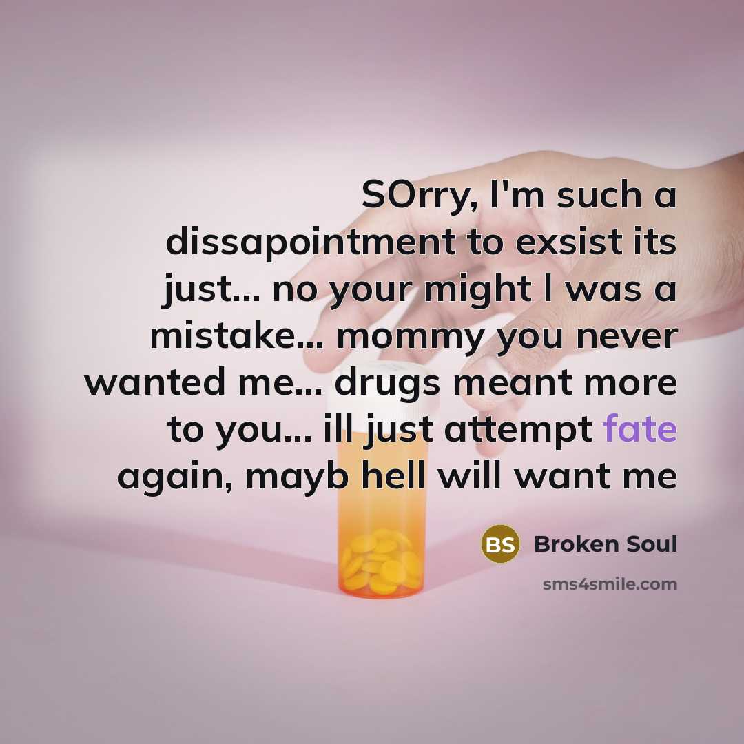 “SOrry, I'm such a dissapointment to exsist its just... no your might I was a mistake... mommy you never wanted me... drugs meant more to you... ill just attempt fate again, mayb hell will want me” quote by Broken Soul