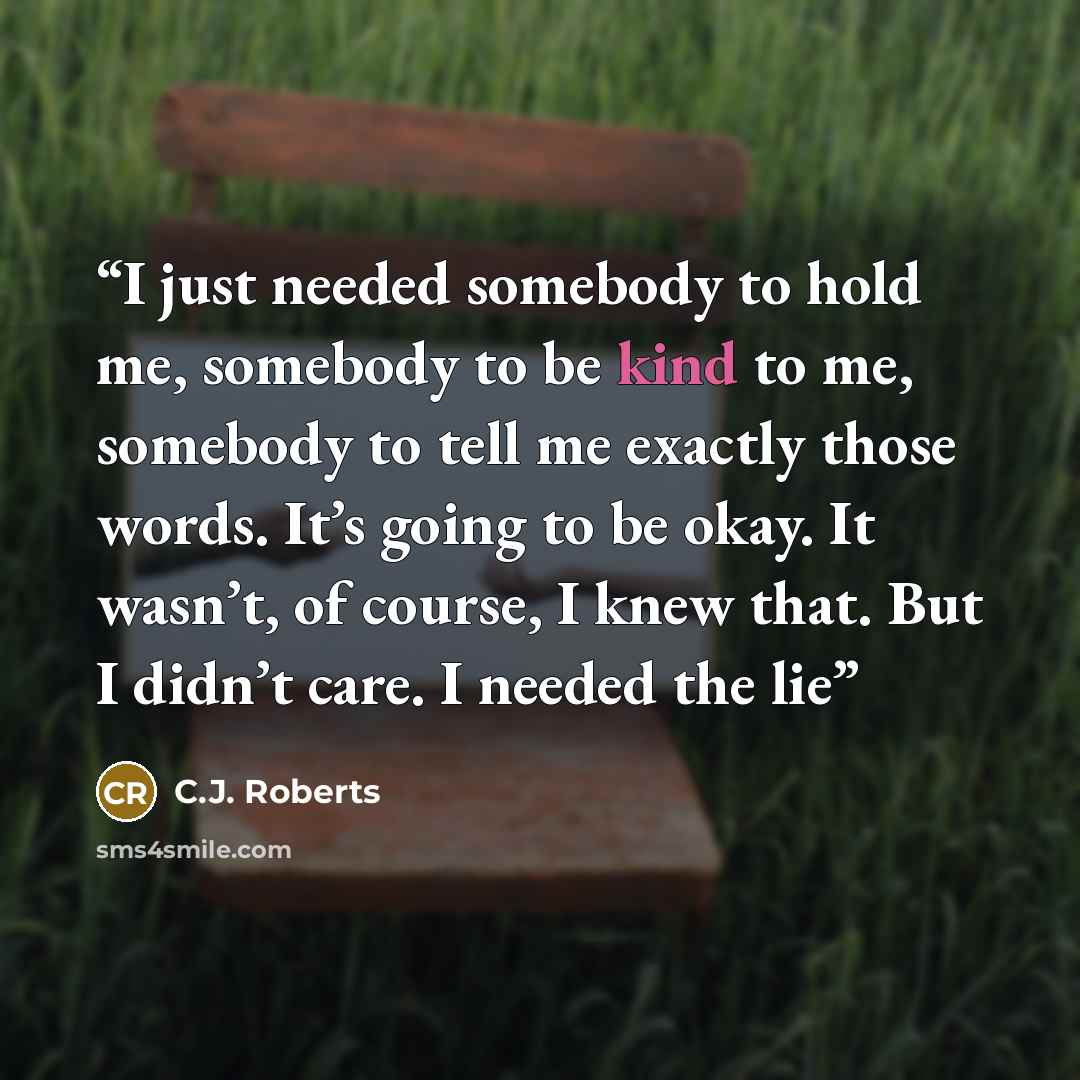 “I just needed somebody to hold me, somebody to be kind to me, somebody to tell me exactly those words. It’s going to be okay. It wasn’t, of course, I knew that. But I didn’t care. I needed the lie” quote by C.J. Roberts