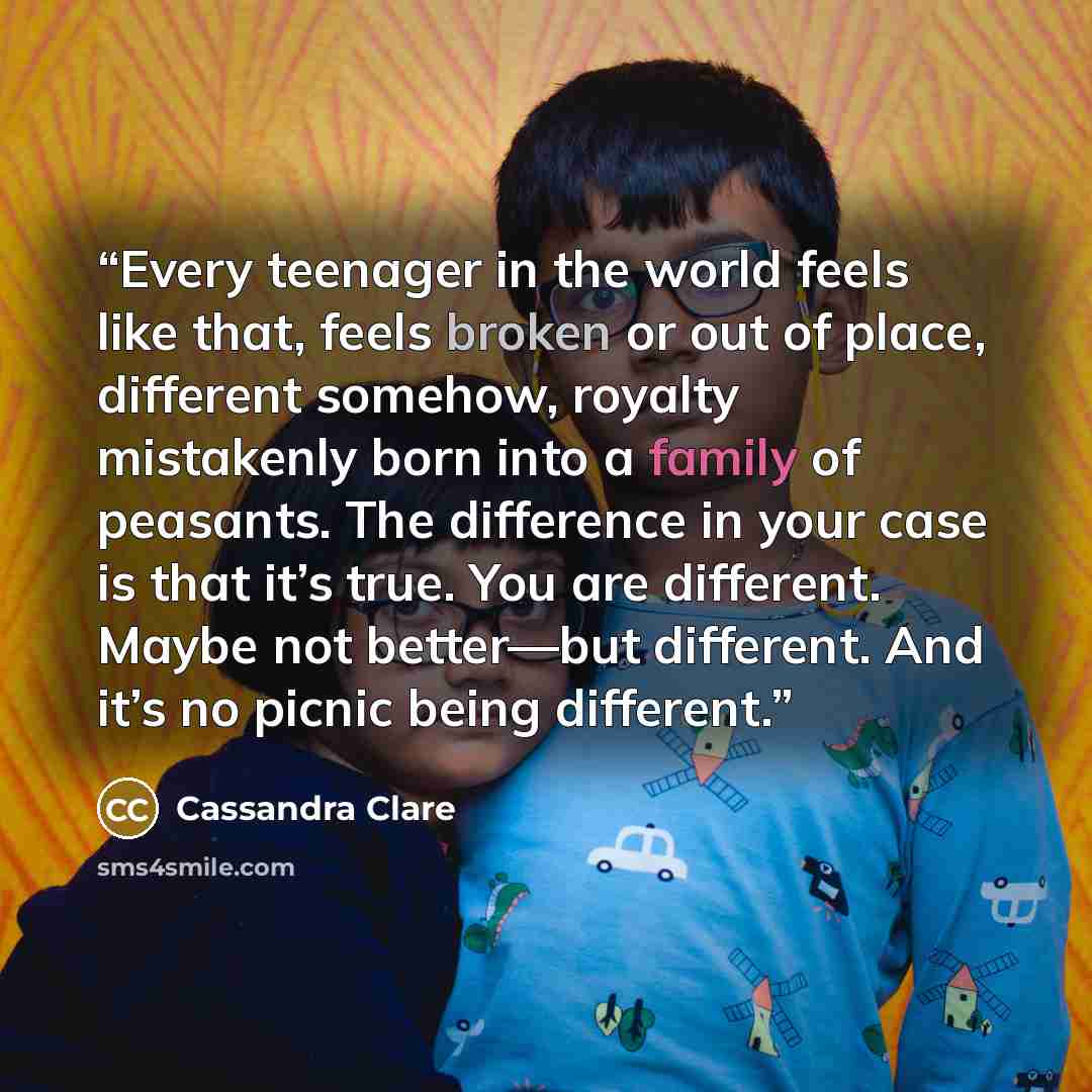 “Every teenager in the world feels like that, feels broken or out of place, different somehow, royalty mistakenly born into a family of peasants. The difference in your case is that it’s true. You are different. Maybe not better—but different. And it’s no picnic being different.” quote by Cassandra Clare