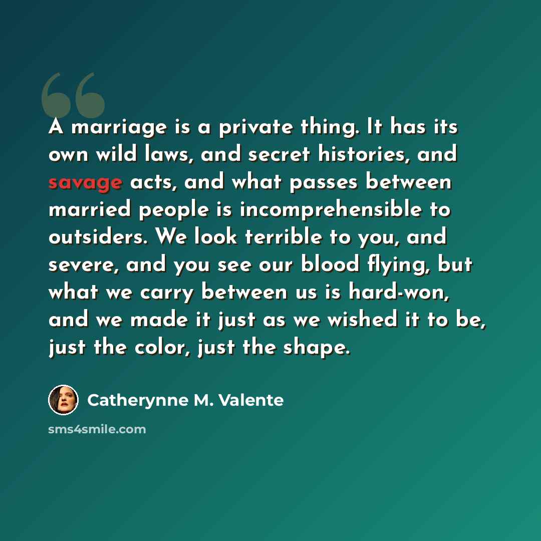 “A marriage is a private thing. It has its own wild laws, and secret histories, and savage acts, and what passes between married people is incomprehensible to outsiders. We look terrible to you, and severe, and you see our blood flying, but what we carry between us is hard-won, and we made it just…” quote by Catherynne M. Valente
