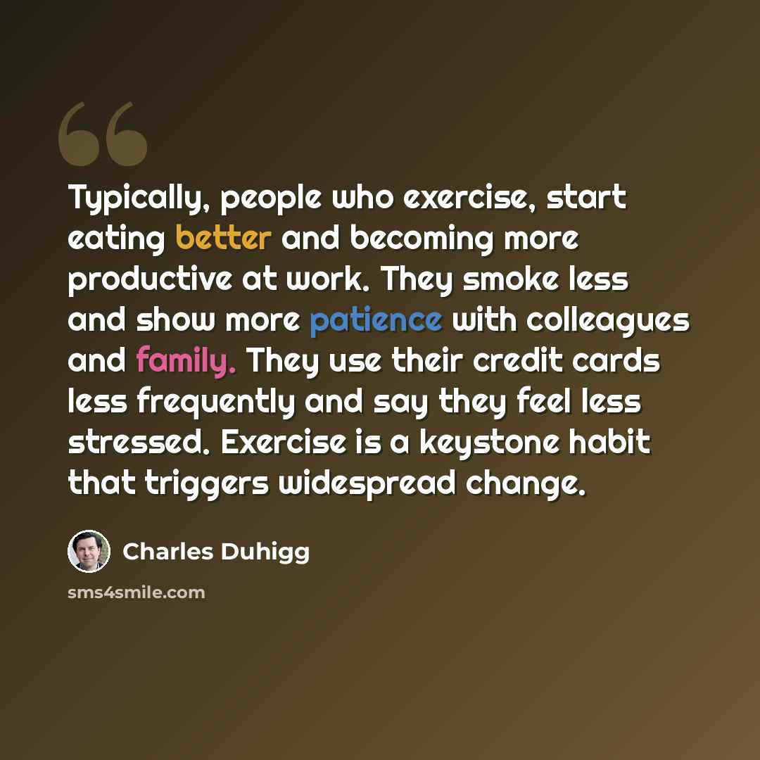 “Typically, people who exercise, start eating better and becoming more productive at work. They smoke less and show more patience with colleagues and family. They use their credit cards less frequently and say they feel less stressed. Exercise is a keystone habit that triggers widespread change.” quote by Charles Duhigg