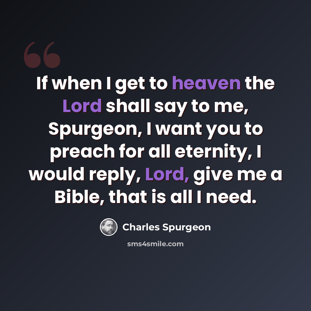 “If when I get to heaven the Lord shall say to me, Spurgeon, I want you to preach for all eternity, I would reply, Lord, give me a Bible, that is all I need.” quote by Charles Spurgeon