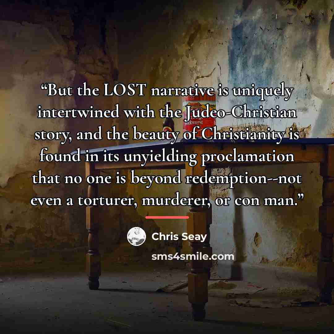 “But the LOST narrative is uniquely intertwined with the Judeo-Christian story, and the beauty of Christianity is found in its unyielding proclamation that no one is beyond redemption--not even a torturer, murderer, or con man.” quote by Chris Seay