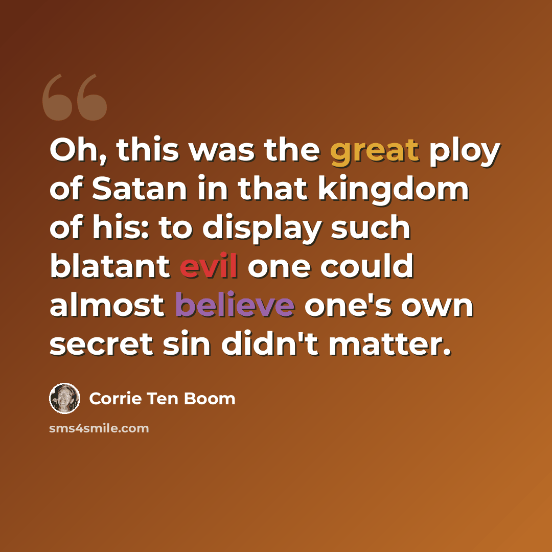 “Oh, this was the great ploy of Satan in that kingdom of his: to display such blatant evil one could almost believe one's own secret sin didn't matter.” quote by Corrie Ten Boom