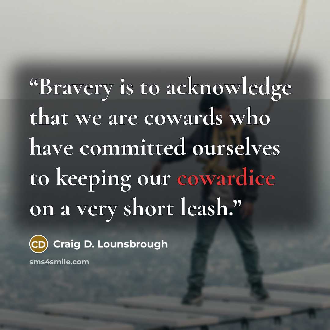 “Bravery is to acknowledge that we are cowards who have committed ourselves to keeping our cowardice on a very short leash.” quote by Craig D. Lounsbrough
