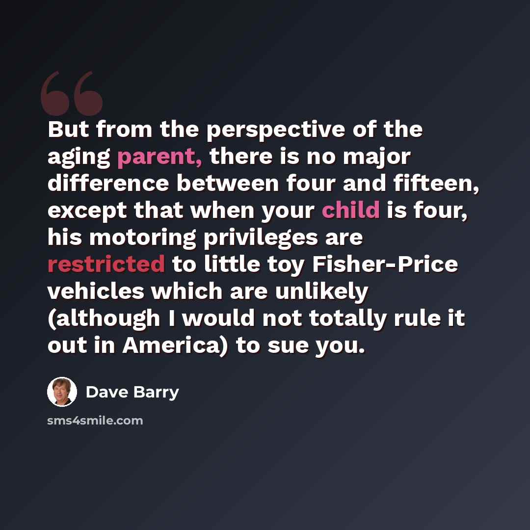 “But from the perspective of the aging parent, there is no major difference between four and fifteen, except that when your child is four, his motoring privileges are restricted to little toy Fisher-Price vehicles which are unlikely (although I would not totally rule it out in America) to sue you.” quote by Dave Barry