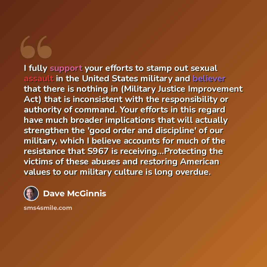 “I fully support your efforts to stamp out sexual assault in the United States military and believer that there is nothing in (Military Justice Improvement Act) that is inconsistent with the responsibility or authority of command. Your efforts in this regard have much broader implications that will…” quote by Dave McGinnis