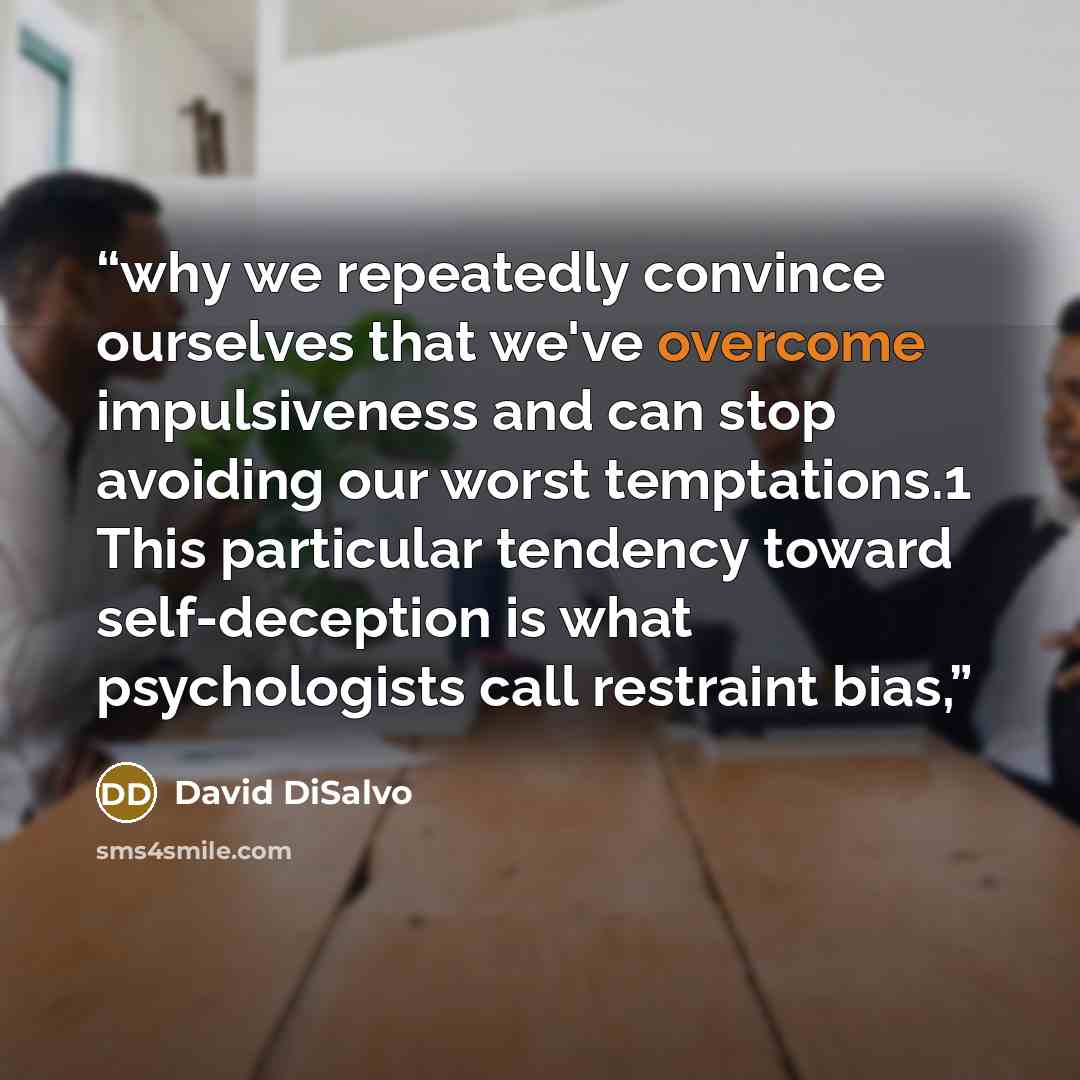 “why we repeatedly convince ourselves that we've overcome impulsiveness and can stop avoiding our worst temptations.1 This particular tendency toward self-deception is what psychologists call restraint bias,” quote by David DiSalvo