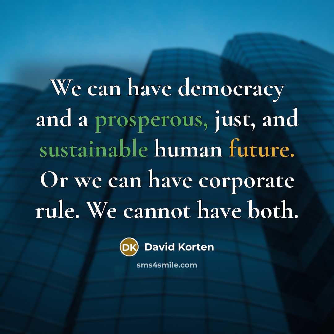 “We can have democracy and a prosperous, just, and sustainable human future. Or we can have corporate rule. We cannot have both.” quote by David Korten