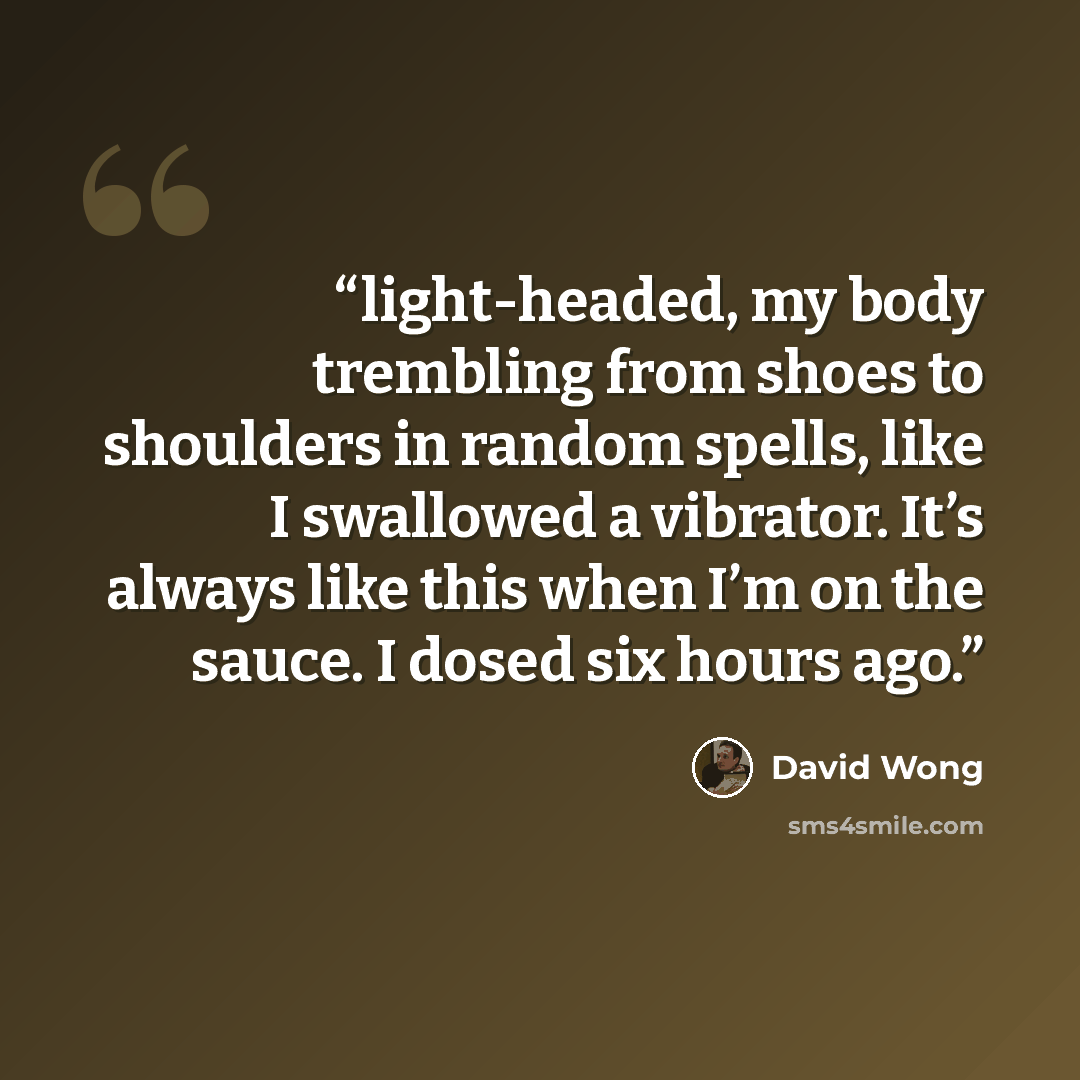 “light-headed, my body trembling from shoes to shoulders in random spells, like I swallowed a vibrator. It’s always like this when I’m on the sauce. I dosed six hours ago.” quote by David Wong