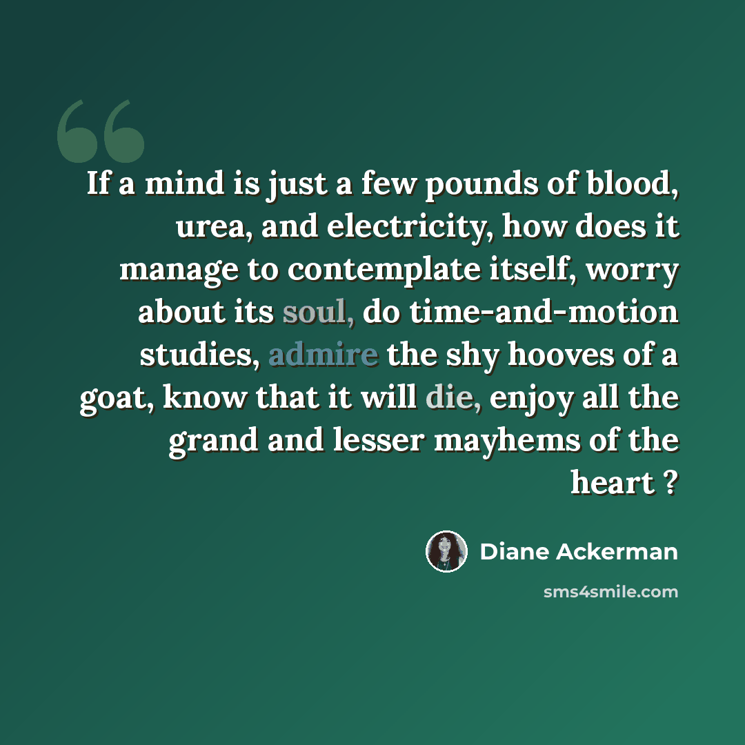 “If a mind is just a few pounds of blood, urea, and electricity, how does it manage to contemplate itself, worry about its soul, do time-and-motion studies, admire the shy hooves of a goat, know that it will die, enjoy all the grand and lesser mayhems of the heart ?” quote by Diane Ackerman