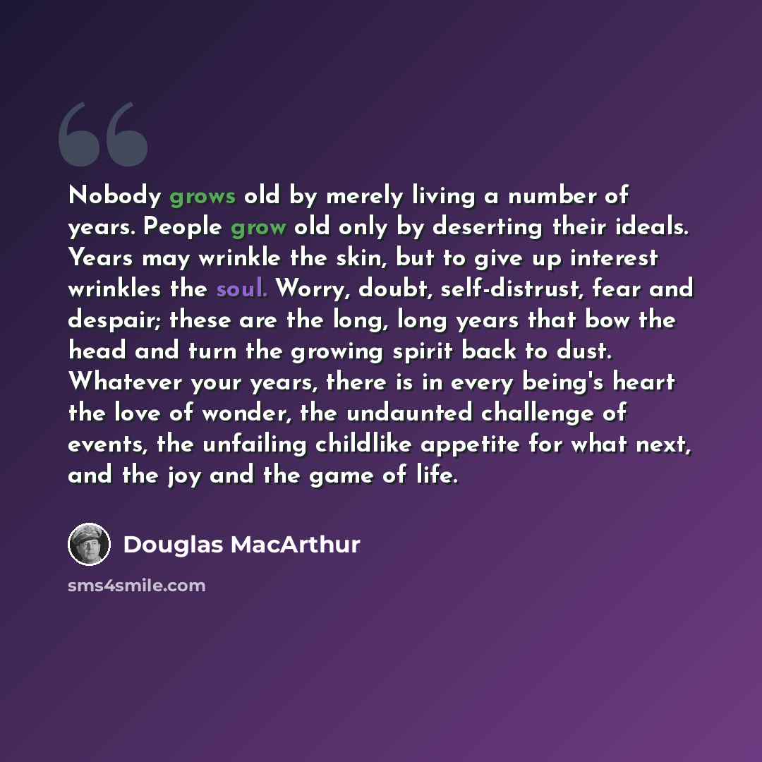 “Nobody grows old by merely living a number of years. People grow old only by deserting their ideals. Years may wrinkle the skin, but to give up interest wrinkles the soul. Worry, doubt, self-distrust, fear and despair; these are the long, long years that bow the head and turn the growing spirit…” quote by Douglas MacArthur