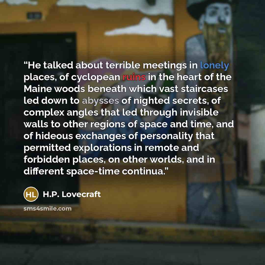 “He talked about terrible meetings in lonely places, of cyclopean ruins in the heart of the Maine woods beneath which vast staircases led down to abysses of nighted secrets, of complex angles that led through invisible walls to other regions of space and time, and of hideous exchanges of…” quote by H.P. Lovecraft